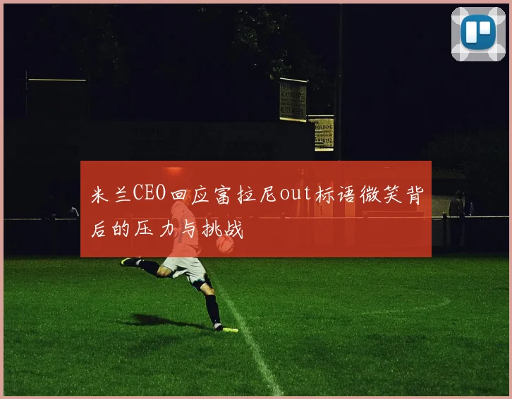 米兰CEO回应富拉尼out标语微笑背后的压力与挑战