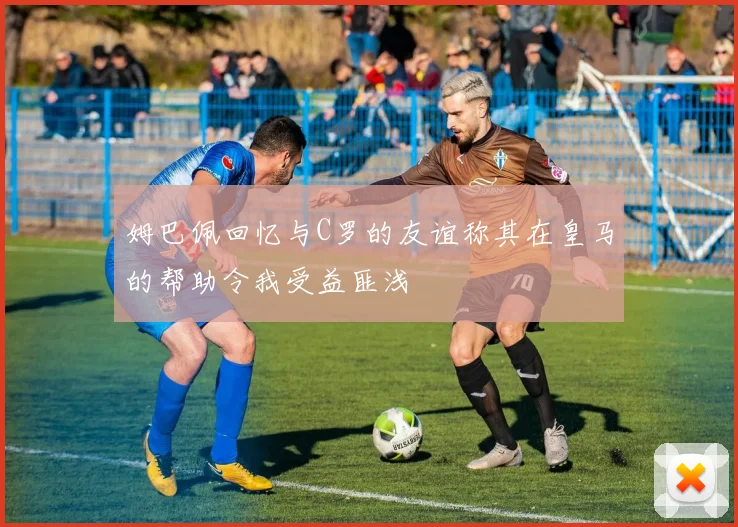 姆巴佩回忆与C罗的友谊称其在皇马的帮助令我受益匪浅