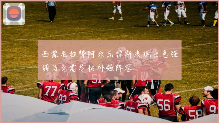 西蒙尼称赞阿尔瓦雷斯表现出色强调马竞需尽快补强阵容