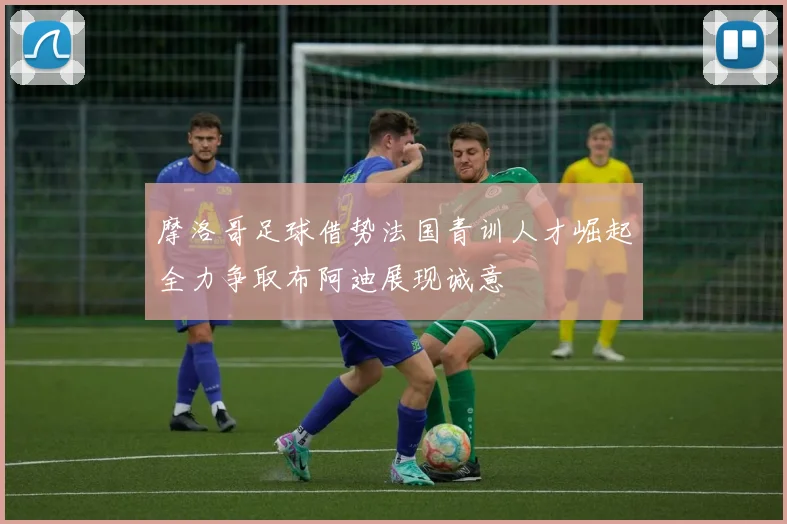 摩洛哥足球借势法国青训人才崛起全力争取布阿迪展现诚意