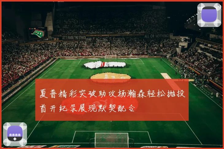 夏普精彩突破助攻杨瀚森轻松抛投首开纪录展现默契配合