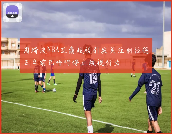 周琦谈NBA亚裔歧视引发关注利拉德五年前已呼吁停止歧视行为