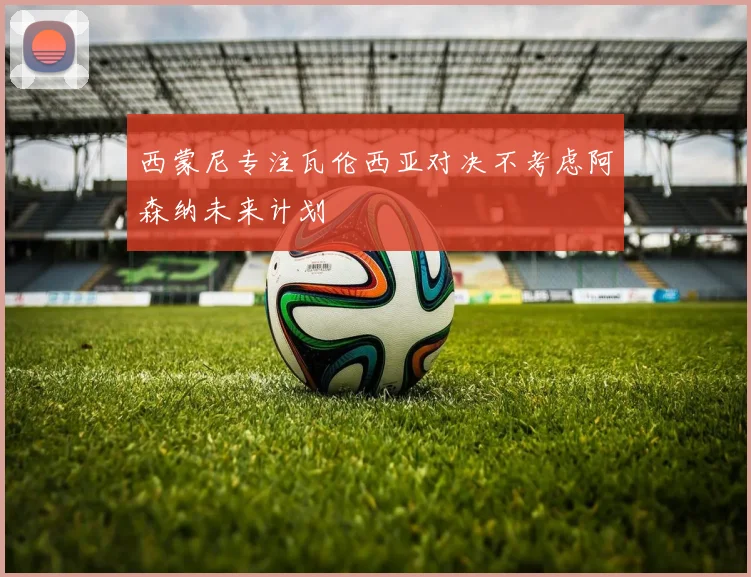 西蒙尼专注瓦伦西亚对决不考虑阿森纳未来计划