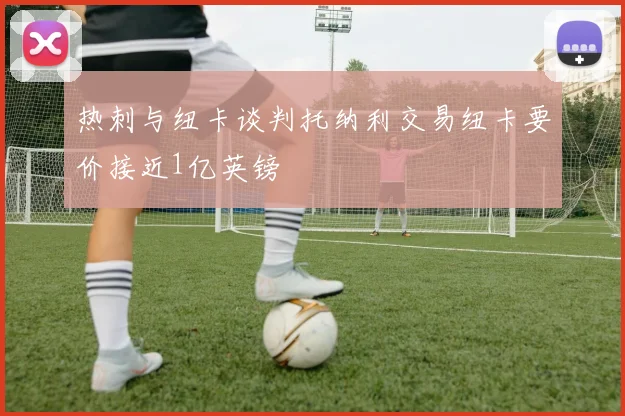 热刺与纽卡谈判托纳利交易纽卡要价接近1亿英镑