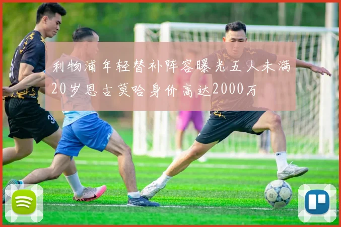利物浦年轻替补阵容曝光五人未满20岁恩古莫哈身价高达2000万