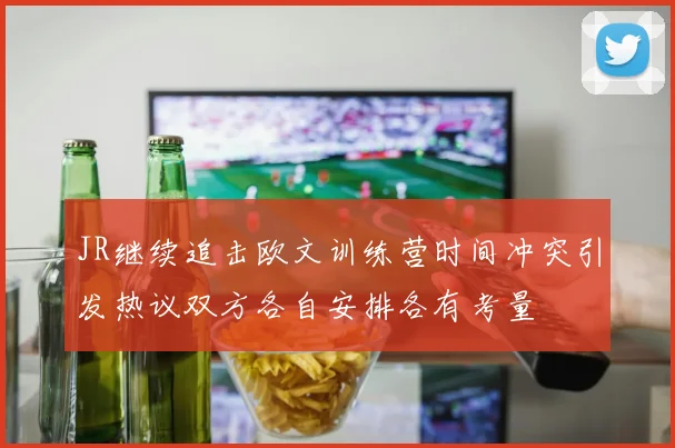 JR继续追击欧文训练营时间冲突引发热议双方各自安排各有考量