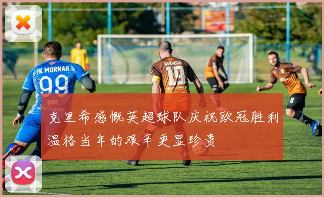 克里希感慨英超球队庆祝欧冠胜利温格当年的艰辛更显珍贵