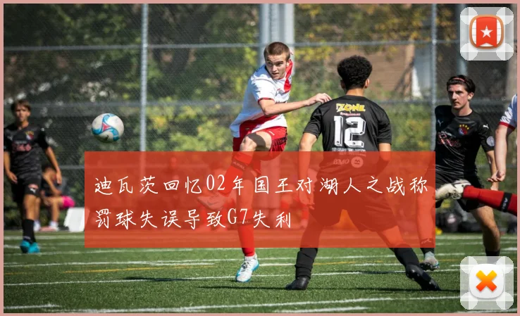 迪瓦茨回忆02年国王对湖人之战称罚球失误导致G7失利