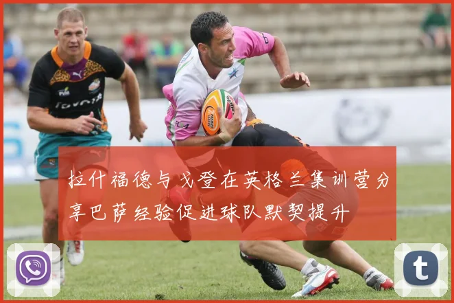 拉什福德与戈登在英格兰集训营分享巴萨经验促进球队默契提升