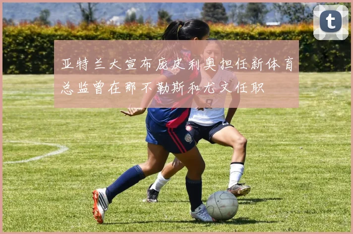 亚特兰大宣布庞皮利奥担任新体育总监曾在那不勒斯和尤文任职