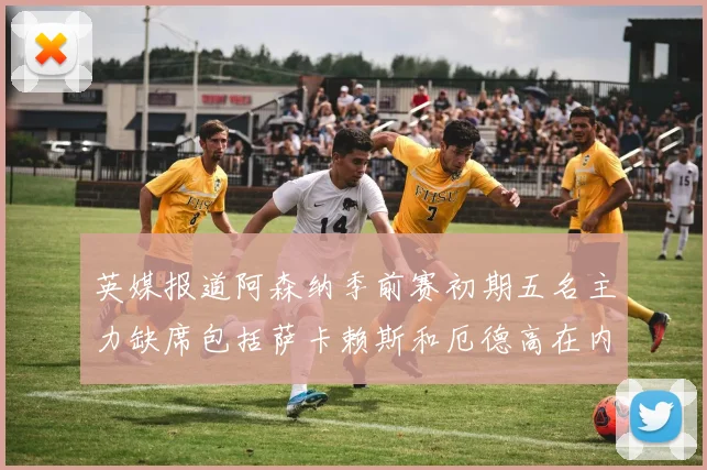 英媒报道阿森纳季前赛初期五名主力缺席包括萨卡赖斯和厄德高在内