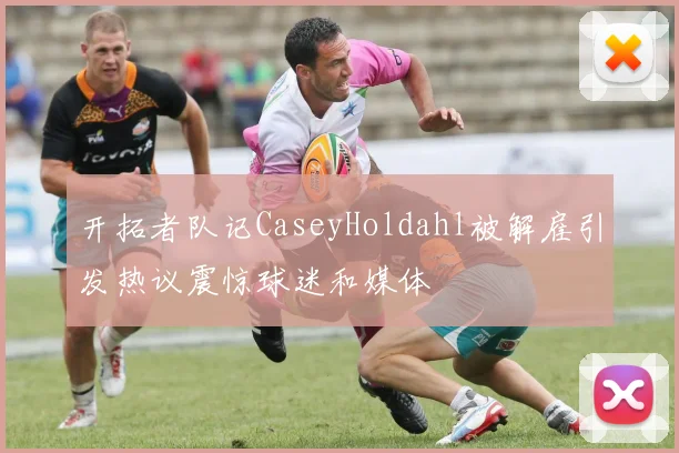 开拓者队记CaseyHoldahl被解雇引发热议震惊球迷和媒体