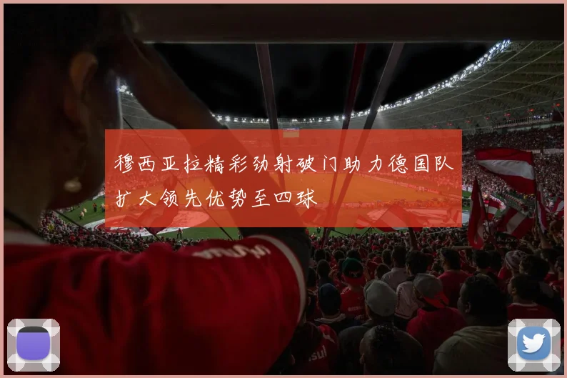 穆西亚拉精彩劲射破门助力德国队扩大领先优势至四球