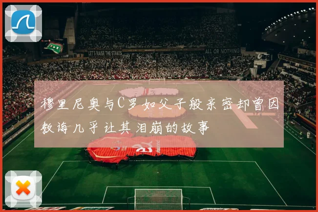 穆里尼奥与C罗如父子般亲密却曾因教诲几乎让其泪崩的故事