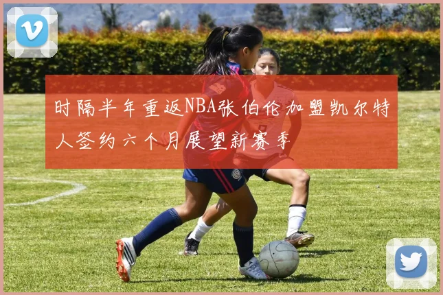 时隔半年重返NBA张伯伦加盟凯尔特人签约六个月展望新赛季