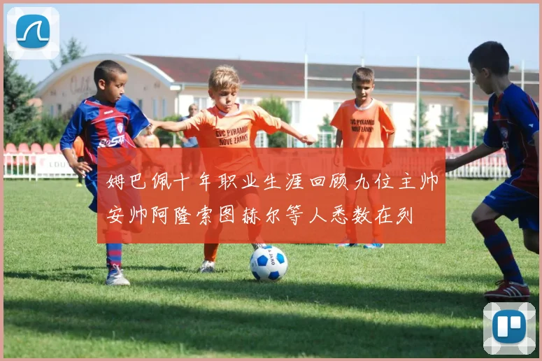 姆巴佩十年职业生涯回顾九位主帅安帅阿隆索图赫尔等人悉数在列