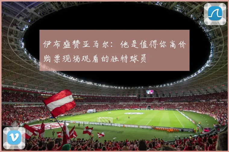 伊布盛赞亚马尔：他是值得你高价购票现场观看的独特球员