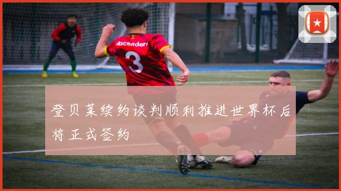 登贝莱续约谈判顺利推进世界杯后将正式签约