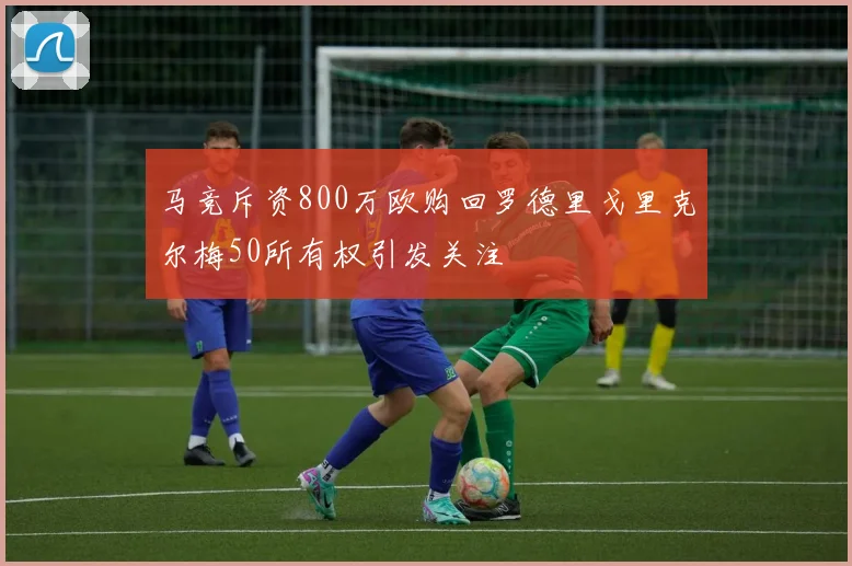 马竞斥资800万欧购回罗德里戈里克尔梅50所有权引发关注