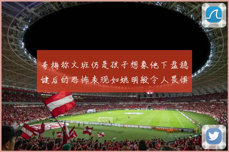 夸梅称文班仍是孩子想象他下盘稳健后的恐怖表现如姚明般令人畏惧