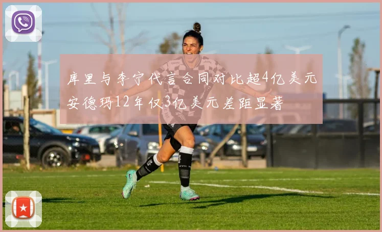 库里与李宁代言合同对比超4亿美元安德玛12年仅3亿美元差距显著
