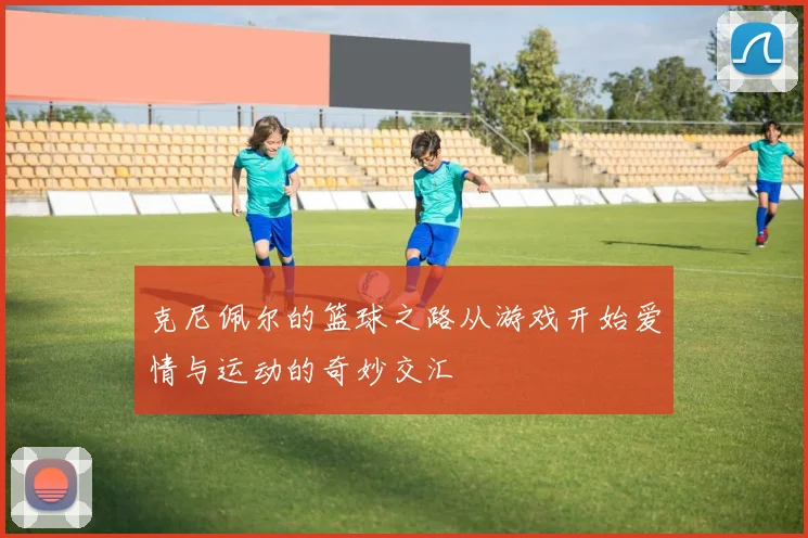 克尼佩尔的篮球之路从游戏开始爱情与运动的奇妙交汇
