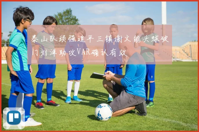 泰山队顽强追平三镇谢文能头球破门刘洋助攻VAR确认有效