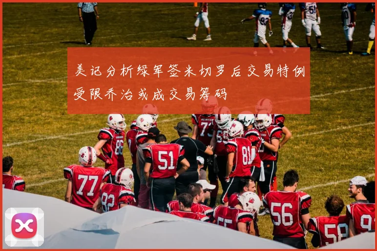 美记分析绿军签米切罗后交易特例受限乔治或成交易筹码