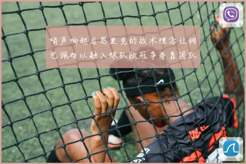 哨声响起后恩里克的战术理念让姆巴佩难以融入球队欧冠争夺靠团队配合与跑动