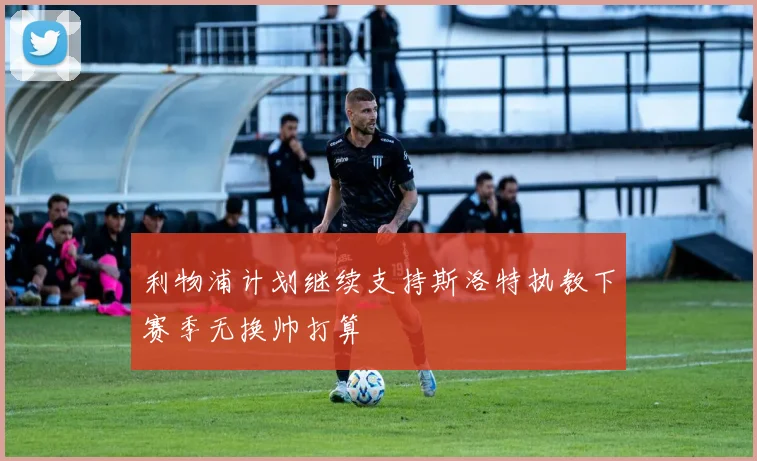 利物浦计划继续支持斯洛特执教下赛季无换帅打算
